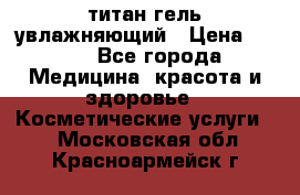 титан гель увлажняющий › Цена ­ 660 - Все города Медицина, красота и здоровье » Косметические услуги   . Московская обл.,Красноармейск г.